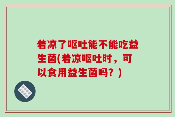 着凉了呕吐能不能吃益生菌(着凉呕吐时，可以食用益生菌吗？)