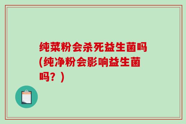 纯菜粉会杀死益生菌吗(纯净粉会影响益生菌吗？)