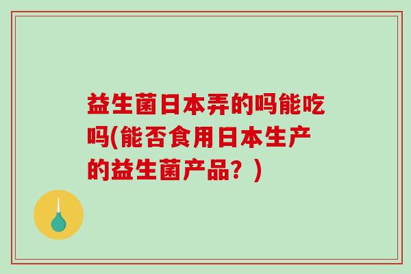 益生菌日本弄的吗能吃吗(能否食用日本生产的益生菌产品？)