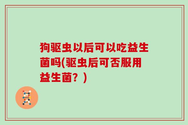 狗驱虫以后可以吃益生菌吗(驱虫后可否服用益生菌？)