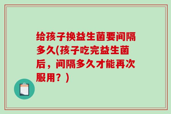 给孩子换益生菌要间隔多久(孩子吃完益生菌后，间隔多久才能再次服用？)