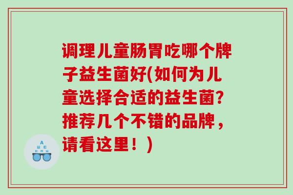 调理儿童肠胃吃哪个牌子益生菌好(如何为儿童选择合适的益生菌？推荐几个不错的品牌，请看这里！)
