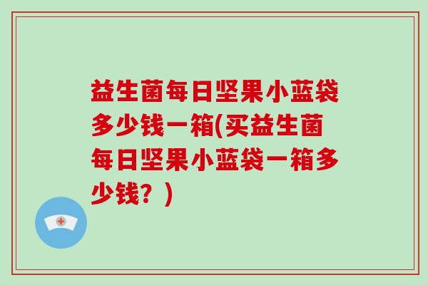 益生菌每日坚果小蓝袋多少钱一箱(买益生菌每日坚果小蓝袋一箱多少钱？)