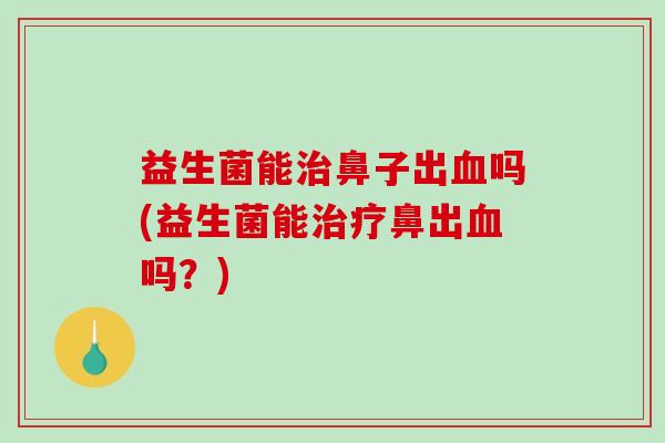 益生菌能治鼻子出血吗(益生菌能治疗鼻出血吗？)