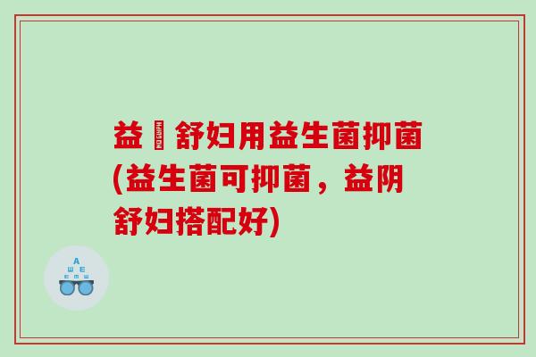 益阥舒妇用益生菌抑菌(益生菌可抑菌，益阴舒妇搭配好)