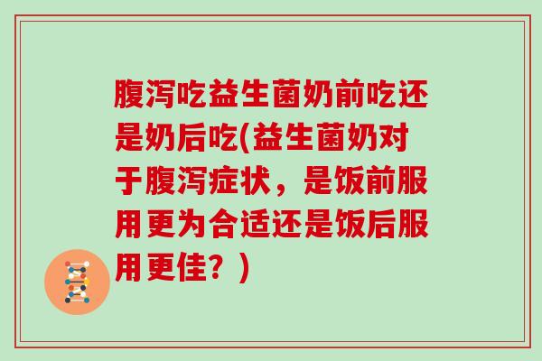 腹泻吃益生菌奶前吃还是奶后吃(益生菌奶对于腹泻症状，是饭前服用更为合适还是饭后服用更佳？)