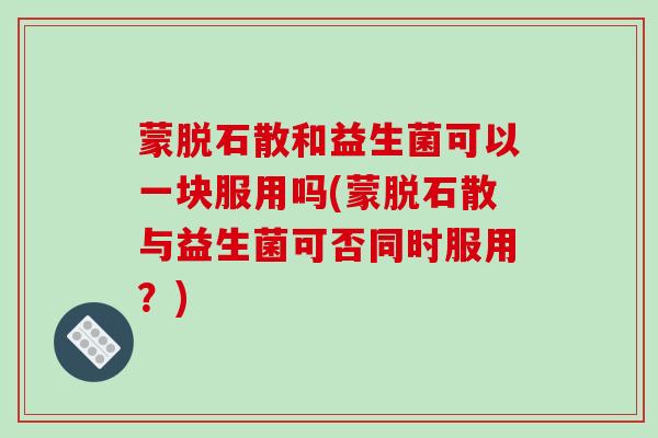 蒙脱石散和益生菌可以一块服用吗(蒙脱石散与益生菌可否同时服用?) 蒙脱石散和益生菌可以一块服用吗(蒙脱石散与益生菌可否同时服用?)
