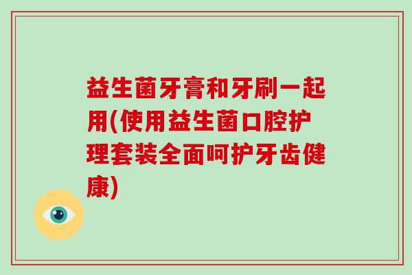 益生菌牙膏和牙刷一起用(使用益生菌口腔护理套装全面呵护牙齿健康) 益生菌牙膏和牙刷一起用(使用益生菌口腔护理套装全面呵护牙齿健康)