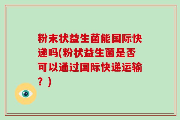 粉末状益生菌能国际快递吗(粉状益生菌是否可以通过国际快递运输？)