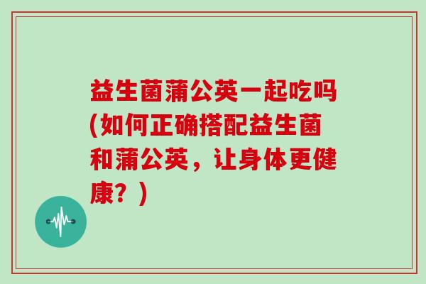 益生菌蒲公英一起吃吗(如何正确搭配益生菌和蒲公英，让身体更健康？)