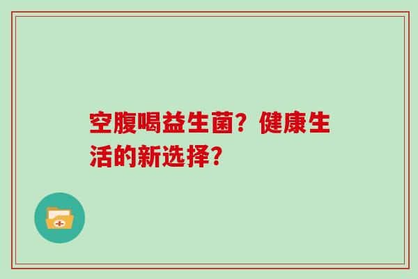 空腹喝益生菌？健康生活的新选择？