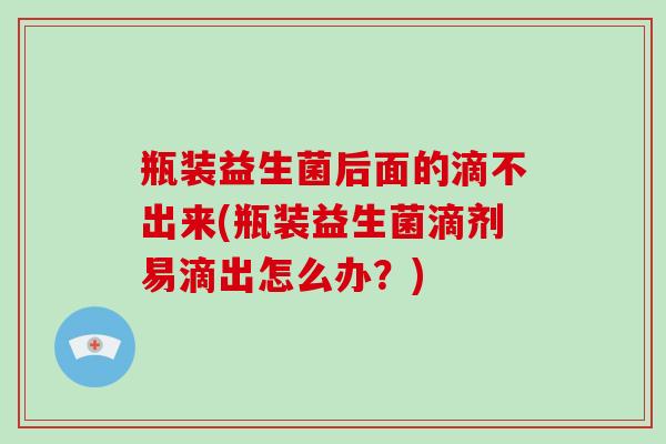瓶装益生菌后面的滴不出来(瓶装益生菌滴剂易滴出怎么办？)