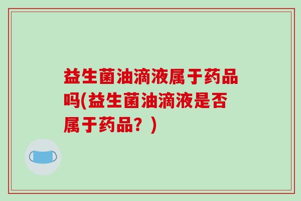 益生菌油滴液属于药品吗(益生菌油滴液是否属于药品?) 益生菌油滴液属于药品吗(益生菌油滴液是否属于药品?)