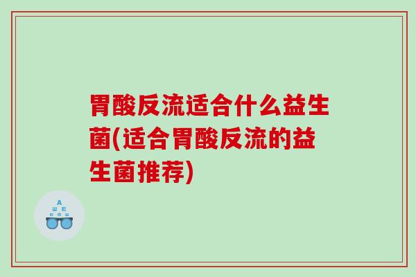 胃酸反流适合什么益生菌(适合胃酸反流的益生菌推荐)