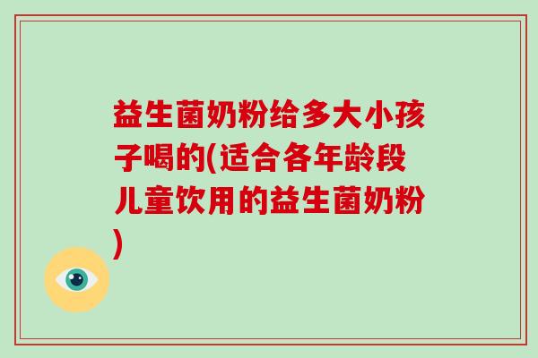 益生菌奶粉给多大小孩子喝的(适合各年龄段儿童饮用的益生菌奶粉)