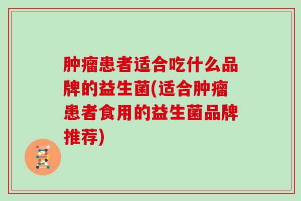 肿瘤患者适合吃什么品牌的益生菌(适合肿瘤患者食用的益生菌品牌推荐)