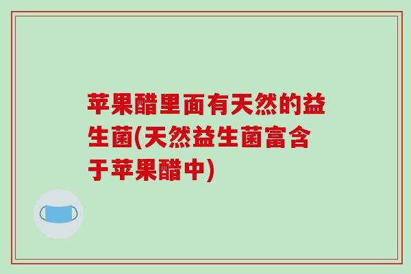苹果醋里面有天然的益生菌(天然益生菌富含于苹果醋中)