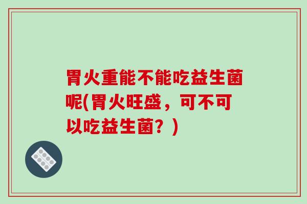 胃火重能不能吃益生菌呢(胃火旺盛，可不可以吃益生菌？)