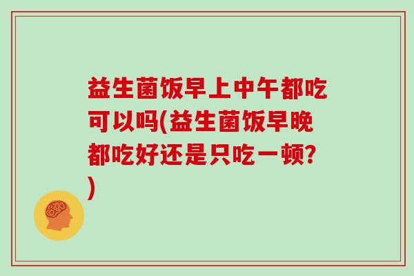 益生菌饭早上中午都吃可以吗(益生菌饭早晚都吃好还是只吃一顿？)