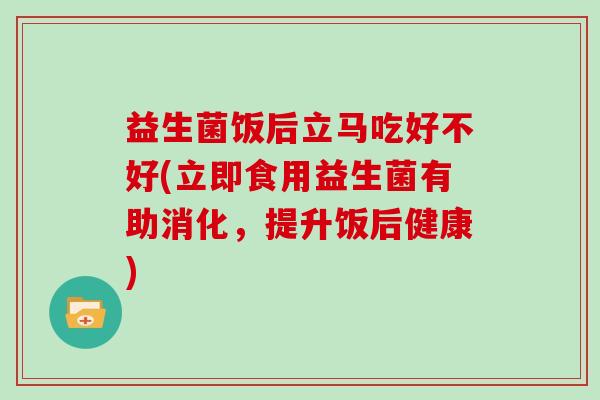 益生菌饭后立马吃好不好(立即食用益生菌有助消化，提升饭后健康)