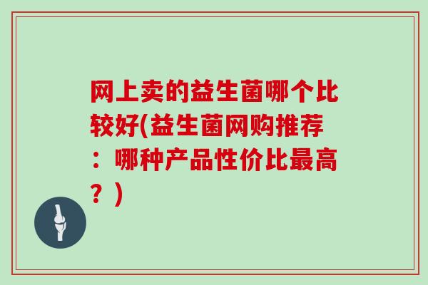 网上卖的益生菌哪个比较好(益生菌网购推荐:哪种产品性价比高?) 网上卖的益生菌哪个比较好(益生菌网购推荐:哪种产品性价比高?)