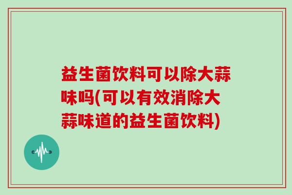 益生菌饮料可以除大蒜味吗(可以有效消除大蒜味道的益生菌饮料)