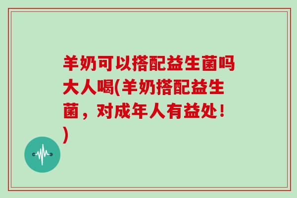 羊奶可以搭配益生菌吗大人喝(羊奶搭配益生菌，对成年人有益处！)