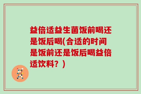 益倍适益生菌饭前喝还是饭后喝(合适的时间是饭前还是饭后喝益倍适饮料？)