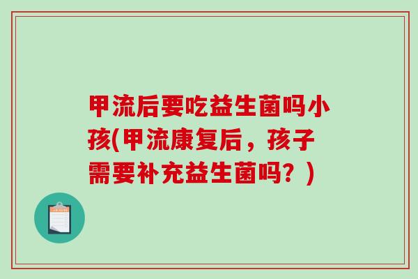 甲流后要吃益生菌吗小孩(甲流康复后，孩子需要补充益生菌吗？)