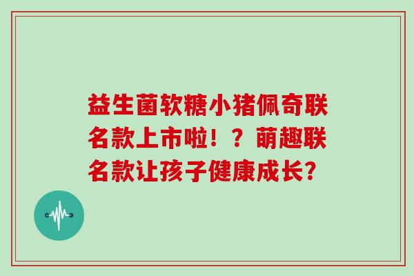 益生菌软糖小猪佩奇联名款上市啦！？萌趣联名款让孩子健康成长？