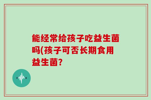 能经常给孩子吃益生菌吗(孩子可否长期食用益生菌? 能经常给孩子吃益生菌吗(孩子可否长期食用益生菌?