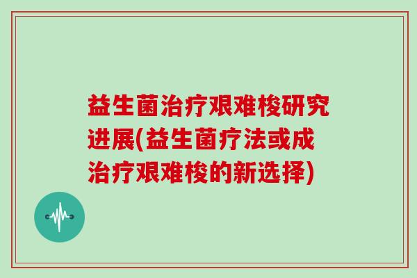 益生菌治疗艰难梭研究进展(益生菌疗法或成治疗艰难梭的新选择)