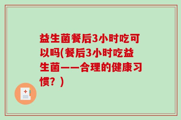 益生菌餐后3小时吃可以吗(餐后3小时吃益生菌——合理的健康习惯？)
