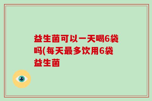 益生菌可以一天喝6袋吗(每天最多饮用6袋益生菌