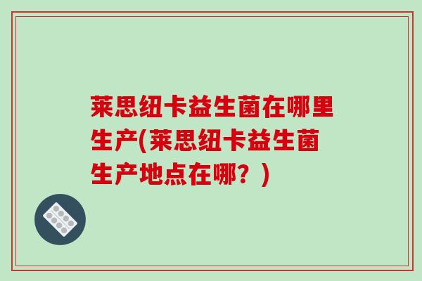 莱思纽卡益生菌在哪里生产(莱思纽卡益生菌生产地点在哪?) 莱思纽卡益生菌在哪里生产(莱思纽卡益生菌生产地点在哪?)