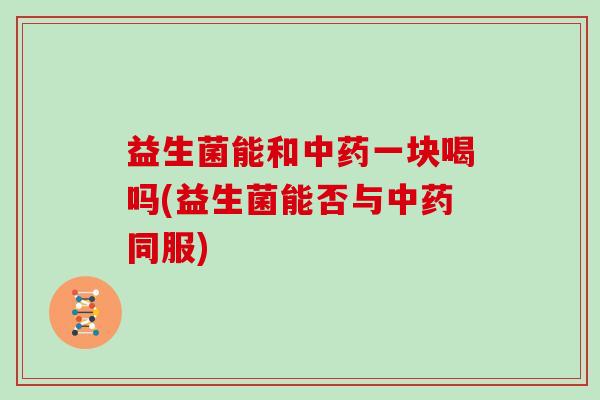 益生菌能和中药一块喝吗(益生菌能否与中药同服)