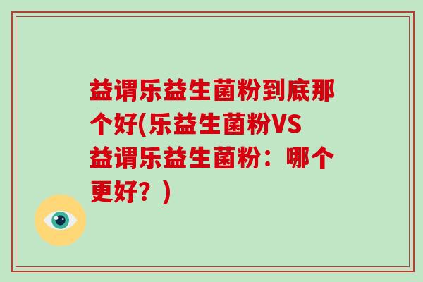 益谓乐益生菌粉到底那个好(乐益生菌粉VS益谓乐益生菌粉：哪个更好？)