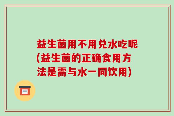 益生菌用不用兑水吃呢(益生菌的正确食用方法是需与水一同饮用)