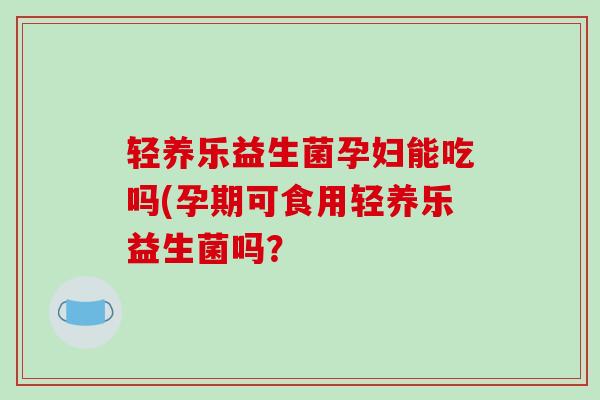 轻养乐益生菌孕妇能吃吗(孕期可食用轻养乐益生菌吗？