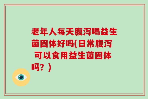 老年人每天腹泻喝益生菌固体好吗(日常腹泻 可以食用益生菌固体吗？)