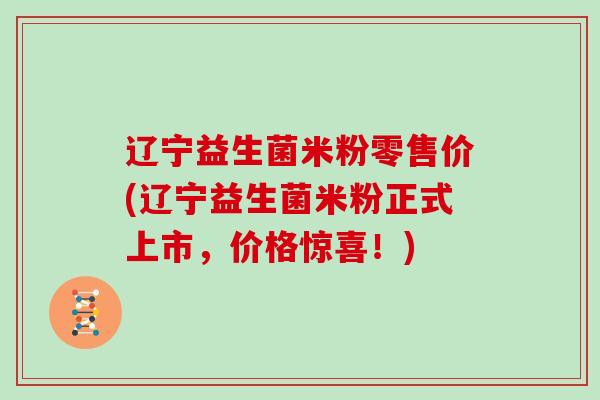 辽宁益生菌米粉零售价(辽宁益生菌米粉正式上市，价格惊喜！)