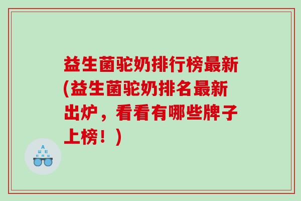 益生菌驼奶排行榜最新(益生菌驼奶排名最新出炉，看看有哪些牌子上榜！)
