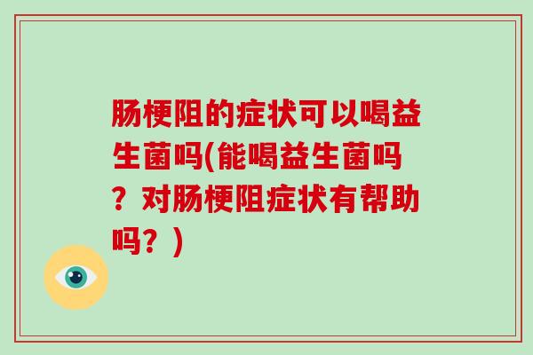 肠梗阻的症状可以喝益生菌吗(能喝益生菌吗？对肠梗阻症状有帮助吗？)