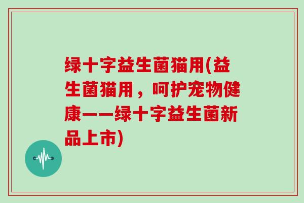 绿十字益生菌猫用(益生菌猫用,呵护宠物健康——绿十字益生菌新品上市) 绿十字益生菌猫用(益生菌猫用,呵护宠物健康——绿十字益生菌新品上市)