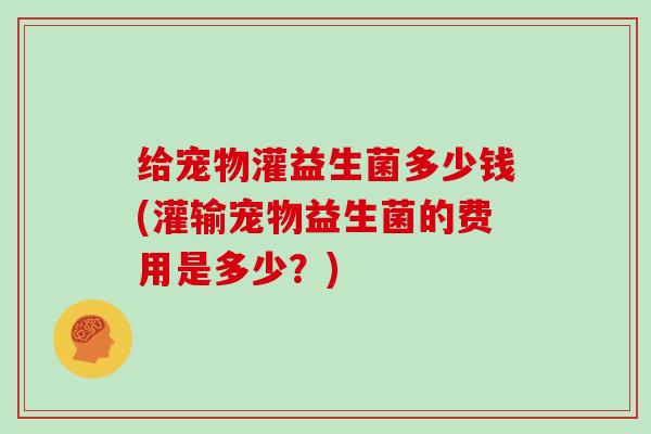 给宠物灌益生菌多少钱(灌输宠物益生菌的费用是多少？)