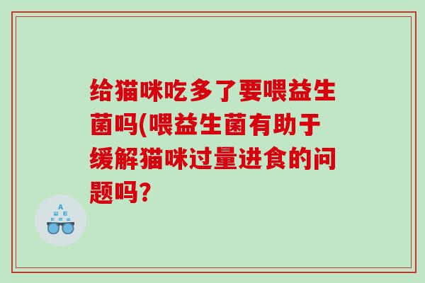 给猫咪吃多了要喂益生菌吗(喂益生菌有助于缓解猫咪过量进食的问题吗？