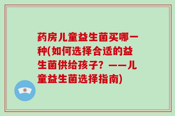 药房儿童益生菌买哪一种(如何选择合适的益生菌供给孩子？——儿童益生菌选择指南)