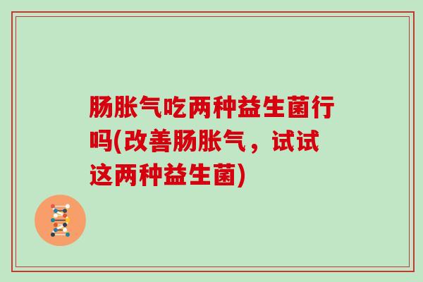 肠吃两种益生菌行吗(改善肠,试试这两种益生菌) 肠吃两种益生菌行吗(改善肠,试试这两种益生菌)