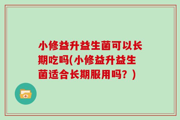 小修益升益生菌可以长期吃吗(小修益升益生菌适合长期服用吗？)