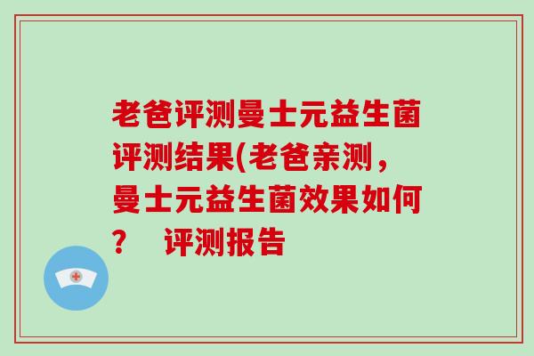 老爸评测曼士元益生菌评测结果(老爸亲测,曼士元益生菌效果如何? 评测报告 老爸评测曼士元益生菌评测结果(老爸亲测,曼士元益生菌效果如何? 评测报告